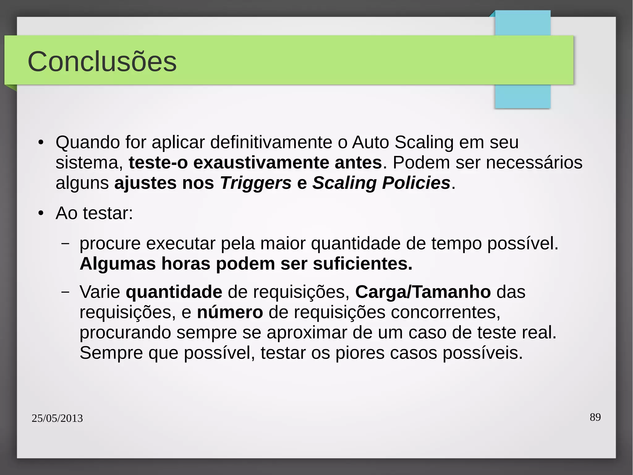 25/05/2013 89
Conclusões
● Quando for aplicar definitivamente o Auto Scaling em seu
sistema, teste-o exaustivamente antes. Podem ser necessários
alguns ajustes nos Triggers e Scaling Policies.
● Ao testar:
– procure executar pela maior quantidade de tempo possível.
Algumas horas podem ser suficientes.
– Varie quantidade de requisições, Carga/Tamanho das
requisições, e número de requisições concorrentes,
procurando sempre se aproximar de um caso de teste real.
Sempre que possível, testar os piores casos possíveis.
 