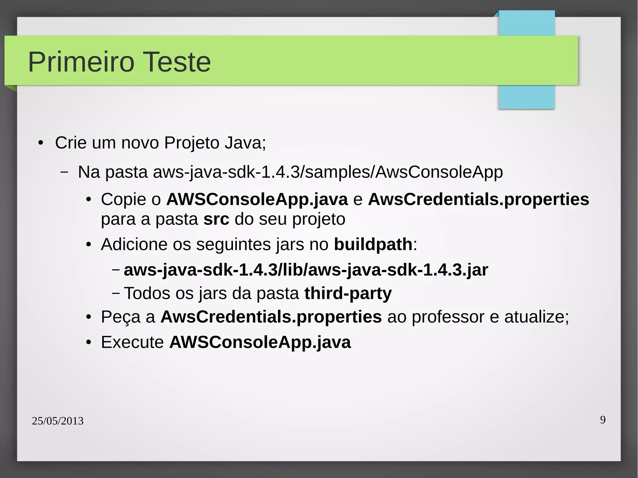 25/05/2013 9
Primeiro Teste
● Crie um novo Projeto Java;
– Na pasta aws-java-sdk-1.4.3/samples/AwsConsoleApp
● Copie o AWSConsoleApp.java e AwsCredentials.properties
para a pasta src do seu projeto
● Adicione os seguintes jars no buildpath:
– aws-java-sdk-1.4.3/lib/aws-java-sdk-1.4.3.jar
– Todos os jars da pasta third-party
● Peça a AwsCredentials.properties ao professor e atualize;
● Execute AWSConsoleApp.java
 