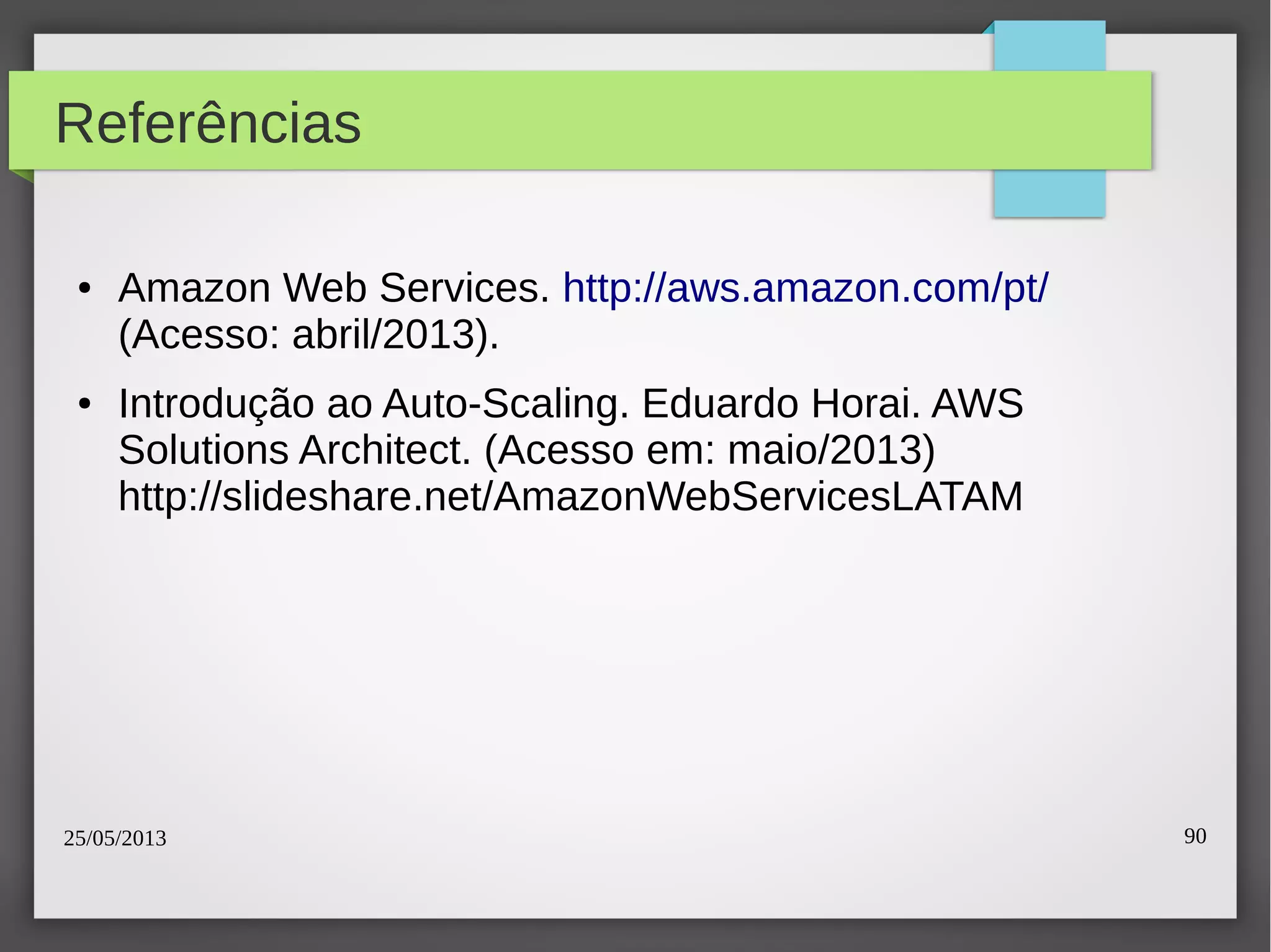 25/05/2013 90
Referências
● Amazon Web Services. http://aws.amazon.com/pt/
(Acesso: abril/2013).
● Introdução ao Auto-Scaling. Eduardo Horai. AWS
Solutions Architect. (Acesso em: maio/2013)
http://slideshare.net/AmazonWebServicesLATAM
 