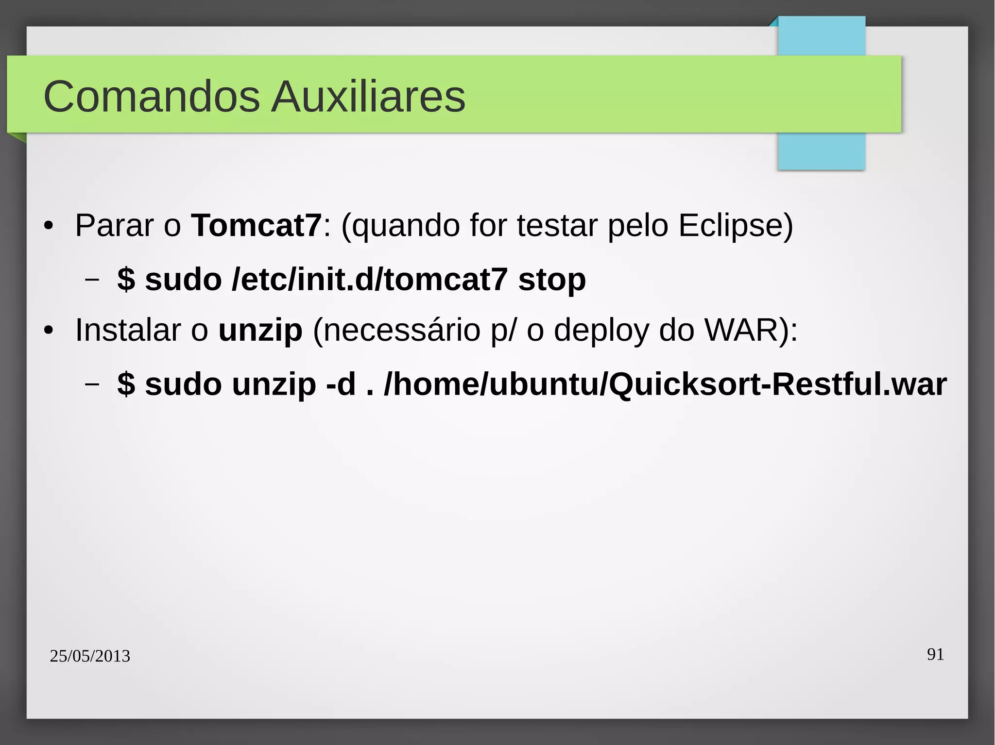 25/05/2013 91
Comandos Auxiliares
● Parar o Tomcat7: (quando for testar pelo Eclipse)
– $ sudo /etc/init.d/tomcat7 stop
● Instalar o unzip (necessário p/ o deploy do WAR):
– $ sudo unzip -d . /home/ubuntu/Quicksort-Restful.war
 