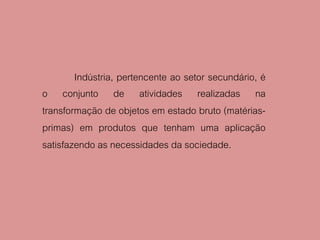 Indústria, pertencente ao setor secundário, é
o conjunto de atividades realizadas na
transformação de objetos em estado bruto (matérias-
primas) em produtos que tenham uma aplicação
satisfazendo as necessidades da sociedade.
 