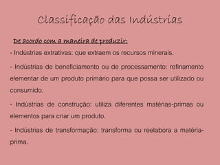 Classificação das Indústrias
 De acordo com a maneira de produzir:
- Indústrias extrativas: que extraem os recursos minerais.
- Indústrias de beneficiamento ou de processamento: refinamento
elementar de um produto primário para que possa ser utilizado ou
consumido.
- Indústrias de construção: utiliza diferentes matérias-primas ou
elementos para criar um produto.
- Indústrias de transformação: transforma ou reelabora a matéria-
prima.
 