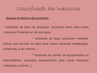Classificação das Indústrias
  Quanto ao destino dos produtos:

- Indústrias de bens de produção: produzem bens para outras
indústrias. Podendo ser de dois tipos:
                        * Indústrias de base: produzem matérias-
primas que servirão de base para outras indústrias (metalúrgica,
extrativista, a de cimento...)
                        * Indústrias de capital, de equipamentos ou
intermediárias: produzem equipamentos para outras indústrias
(máquinas, motores...)
 