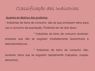 Classificação das Indústrias
Quanto ao destino dos produtos:
- Indústrias de bens de consumo: são as que produzem bens para
uso e consumo da população. Podendo ser de dois tipos:
                       * Indústrias de bens de consumo duráveis:
produtos que não se esgotam imediatamente (automóveis e
eletrodomésticos).
                       * Indústrias de bens de consumo não-
duráveis: bens que se esgotam rapidamente (calçados, roupas,
alimentos).
 