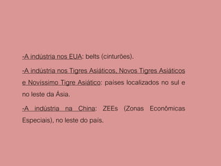 -A indústria nos EUA: belts (cinturões).
-A indústria nos Tigres Asiáticos, Novos Tigres Asiáticos
e Novíssimo Tigre Asiático: países localizados no sul e
no leste da Ásia.
-A indústria na China: ZEEs (Zonas Econômicas
Especiais), no leste do país.
 