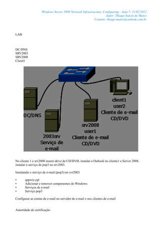 Windows Server 2008 Network Infrastructure, Configuring - Aula 7- 11/02/2012
Autor: Thiago Inácio de Matos
Contato: thiago.matos@outlook.com.br
LAB
DC/DNS
SRV2003
SRV2008
Client1
No cliente 1 e srv2008 inserir drive de CD/DVD, instalar o Outlook no cliente1 e Server 2008,
instalar o serviço de pop3 no srv2003.
Instalando o serviço de e-mail (pop3) no svr2003
• appwiz.cpl
• Adicionar e remover componentes do Windows
• Serviços de e-mail
• Serviço pop3
Configurar as contas de e-mail no servidor de e-mail e nos clientes de e-mail
Autoridade de certificação
 