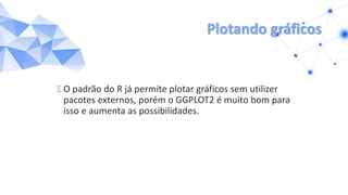 Plotando gráficos
Σ O padrão do R já permite plotar gráficos sem utilizer
pacotes externos, porém o GGPLOT2 é muito bom para
isso e aumenta as possibilidades.
 