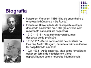 Biografia Nasce em Viena em 1886 (filho de engenheiro e empresário húngaro e mãe Russa) Estuda na Universidade de Budapeste e obtém doutorado em Direito em 1909 (se envolve com movimento estudantil de esquerda) 1910 – 1915 – Atua como advogado, mas desgosta-se da profissão 1915-1917 - Serve como oficial de cavalaria no Exército Austro Húngaro, durante a Primeira Guerra foi hospitalizado em 1919 1924-1933 - Após casar-se, atua como jornalista e editor em jornal de negócios em Viena, especializando-se em negócios internacionais 