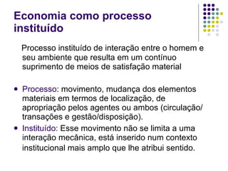 Economia como processo instituído Processo instituído de interação entre o homem e seu ambiente que resulta em um contínuo suprimento de meios de satisfação material Processo : movimento, mudança dos elementos materiais em termos de localização, de apropriação pelos agentes ou ambos (circulação/transações e gestão/disposição). Instituído:  Esse movimento não se limita a uma interação mecânica, está inserido num contexto institucional mais amplo que lhe atribui sentido.   