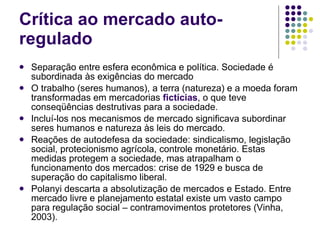 Crítica ao mercado auto-regulado Separação entre esfera econômica e política. Sociedade é subordinada às exigências do mercado O trabalho (seres humanos), a terra (natureza) e a moeda foram transformadas em mercadorias  fictícias , o que teve conseqüências destrutivas para a sociedade. Incluí-los nos mecanismos de mercado significava subordinar seres humanos e natureza às leis do mercado. Reações de autodefesa da sociedade: sindicalismo, legislação social, protecionismo agrícola, controle monetário. Estas medidas protegem a sociedade, mas atrapalham o funcionamento dos mercados: crise de 1929 e busca de superação do capitalismo liberal. Polanyi descarta a absolutização de mercados e Estado. Entre mercado livre e planejamento estatal existe um vasto campo para regulação social – contramovimentos protetores (Vinha, 2003).  