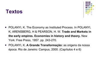 Textos POLANYI, K. The Economy as Instituted Process. In POLANYI, K; ARENSBERG, H & PEARSON, H. W.  Trade and Markets in the early empires. Economies in history and theory.   New York: Free Press, 1957. pp. 243-270. POLANYI, K.  A Grande Transformação:  as origens da nossa época.   Rio de Janeiro: Campus, 2000. (Capítulos 4 e 6) 