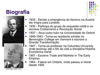 Biografia 1933 - Devido a emergência do facismo na Austria ele imigra para Londres 1935 - Participa do grupo de esquerda cristã e co-escreve  Cristianismo e Revolução Social   1937 – Atua como tutor na Universidade de Oxford 1940-1943 - Torna-se residente scholar no Bennington College em Vermont e escreve a Grande Transformação 1947 - Torna-se professor na Columbia University onde lecionou até o fim da vida a disciplina História Econômica Geral 1957 - Escreve Trade and Markets in The Early Empires  1964 - Falece em Ontario, onde passou a morar desde 1950 