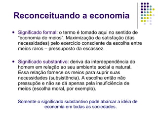 Reconceituando a economia Significado formal :  o termo é tomado aqui no sentido de “economia de meios”. Maximização da satisfação (das necessidades) pelo exercício consciente da escolha entre meios raros – pressuposto da escassez.  Significado substantivo : deriva da interdependência do homem em relação ao seu ambiente social e natural. Essa relação fornece os meios para suprir suas necessidades (subsistência). A escolha então não pressupõe e não se dá apenas pela insuficiência de meios (escolha moral, por exemplo). Somente o significado substantivo pode abarcar a idéia de economia em todas as sociedades. 