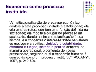 Economia como processo instituído “ A institucionalização do processo econômico confere a este processo unidade e estabilidade; ela cria uma estrutura que tem uma função definida na sociedade; ela modifica o lugar do processo na sociedade, dando assim uma significação à sua história; ela concentra o interesse sobre os valores, os motivos e a política.  Unidade e estabilidade, estrutura e função, história e política  definem, de maneira operacional, o conteúdo do nosso pressuposto, segundo qual a economia humana é concebida como um processo instituído” (POLANYI, 1957, p. 249-50). 