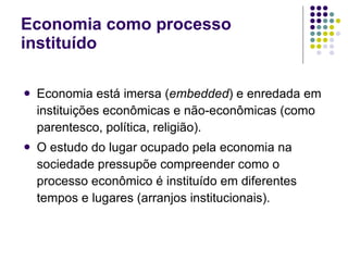 Economia como processo instituído Economia está imersa  ( embedded )  e enredada em instituições econômicas e não-econômicas (como parentesco, política, religião). O estudo do lugar ocupado pela economia na sociedade pressupõe compreender como o processo econômico é instituído em diferentes tempos e lugares (arranjos institucionais). 