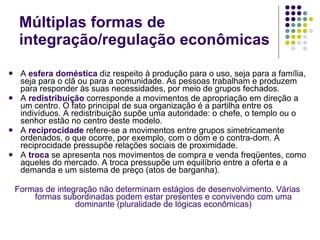Múltiplas formas de integração/regulação econômicas A  esfera doméstica  diz respeito à produção para o uso, seja para a família, seja para o clã ou para a comunidade. As pessoas trabalham e produzem para responder às suas necessidades, por meio de grupos fechados. A  redistribuição  corresponde a movimentos de apropriação em direção a um centro. O fato principal de sua organização é a partilha entre os indivíduos. A redistribuição supõe uma autoridade: o chefe, o templo ou o senhor estão no centro deste modelo. A  reciprocidade   refere-se a movimentos entre grupos simetricamente ordenados, o que ocorre, por exemplo, com o dom e o contra-dom. A reciprocidade pressupõe relações sociais de proximidade. A  troca   se apresenta nos movimentos de compra e venda freqüentes, como aqueles do mercado. A troca pressupõe um equilíbrio entre a oferta e a demanda e um sistema de preço (atos de barganha). Formas de integração não determinam estágios de desenvolvimento. Várias formas subordinadas podem estar presentes e convivendo com uma dominante (pluralidade de lógicas econômicas) 
