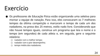 Exercício
24
● Os professores de Educação Física estão organizando uma seletiva para
montar a equipe de natação. Para isso, eles convocaram os 7 melhores
tempos da última competição e marcaram o tempo de cada um dos
nadadores, na prova dos 25 metros, estilo nado livre. Considerando que
não houve tempos iguais, construa um programa que leia o nome e o
tempo (em segundos) de cada atleta e, em seguida, gere o seguinte
relatório:
○ nadador com o melhor tempo;
○ nadador com o pior desempenho;
○ tempo médio dos nadadores.
 