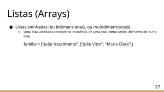 27
Listas (Arrays)
● Listas aninhadas (ou bidimensionais, ou multidimensionais)
○ Uma lista aninhada consiste na existência de uma lista como sendo elemento de outra
lista.
familia = [“João Nascimento”, [“João Vitor”, “Maria Clara”]]
 