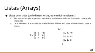 28
Listas (Arrays)
● Listas aninhadas (ou bidimensionais, ou multidimensionais)
○ São estruturas que organizam elementos em linhas e colunas, formando uma grade
retangular.
○ Cada elemento é acessado por meio de dois índices: um para a linha e outro para a
coluna.
 