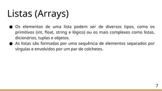 Listas (Arrays)
● Os elementos de uma lista podem ser de diversos tipos, como os
primitivos (int, float, string e lógico) ou os mais complexos como listas,
dicionários, tuplas e objetos.
● As listas são formadas por uma sequência de elementos separados por
vírgulas e envolvidos por um par de colchetes.
7
 
