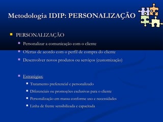 Metodologia IDIP: PERSONALIZAÇÃO

   PERSONALIZAÇÃO
       Personalizar a comunicação com o cliente
       Ofertas de acordo com o perfil de compra do cliente
       Desenvolver novos produtos ou serviços (customização)


       Estratégias:
            Tratamento preferencial e personalizado
            Diferenciais ou promoções exclusivas para o cliente
            Personalização em massa conforme uso e necessidades
            Linha de frente sensibilizada e capacitada
 