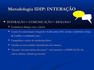 Metodologia IDIP: INTERAÇÃO

   INTERAÇÃO = COMUNICAÇÃO = DIÁLOGO
       Estabelecer diálogo com o cliente
       Canais de comunicação integrados (Call center; SAC on line e telefônico; força
                                         (
        de vendas, e-commerce; etc.)
       Campanhas e ações de marketing direto
       Atender as necessidades identificadas dos clientes
       Alcançar “promovedores da marca” com incentivo a INDICAÇÃO de
        outros clientes (Member-get-member)
 