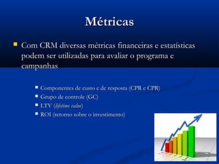 Métricas
   Com CRM diversas métricas financeiras e estatísticas
    podem ser utilizadas para avaliar o programa e
    campanhas

           Componentes de custo e de resposta (CPR e CPR)
           Grupo de controle (GC)
           LTV (lifetime value)
           ROI (retorno sobre o investimento)
 