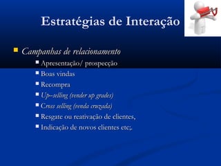Estratégias de Interação
   Campanhas de relacionamento
        Apresentação/ prospecção
        Boas vindas

        Recompra

        Up–selling (vender up grades)

        Cross selling (venda cruzada)

        Resgate ou reativação de clientes,

        Indicação de novos clientes etc;.
 