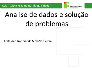 Analise de dados e solução
de problemas
Aula 7: Sete ferramentas da qualidade
Professor: Norimar de Melo Verticchio
 