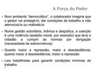 A Força do Poder
   Num ambiente “democrático”, o colaborador imagina que
    o gestor vai protegê-lo, dar condições de trabalho e não
    aterrorizá-lo ou maltratá-lo
   Numa gestão autoritária, tirânica e despótica, a coerção
    é uma violência (assédio moral, por exemplo) que leva o
    cidadão a cumprir as normas por obrigação
    (necessidade de sobrevivência)
   Quanto maior a repressão, maior a desobediência;
    quanto maior a desobediência, maior a repressão
   Leis trabalhistas para garantir condições mínimas de
    trabalho
 