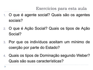 Exercícios para esta aula
1.   O que é agente social? Quais são os agentes
     sociais?

2.   O que é Ação Social? Quais os tipos de Ação
     Social?

3.   Por que os indivíduos aceitam um mínimo de
     coerção por parte do Estado?

4.   Quais os tipos de Dominação segundo Weber?
     Quais são suas características?
 