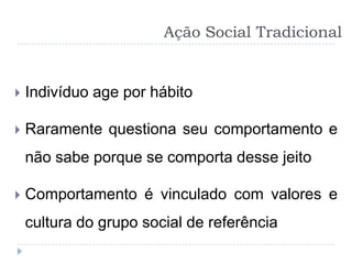 Ação Social Tradicional


   Indivíduo age por hábito

   Raramente questiona seu comportamento e
    não sabe porque se comporta desse jeito

   Comportamento é vinculado com valores e
    cultura do grupo social de referência
 