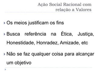 Ação Social Racional com
                         relação a Valores


 Os   meios justificam os fins

 Busca     referência na Ética, Justiça,
 Honestidade, Honradez, Amizade, etc

 Não   se faz qualquer coisa para alcançar
 um objetivo
 