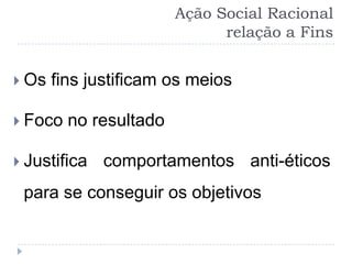 Ação Social Racional
                              relação a Fins


 Os   fins justificam os meios

 Foco   no resultado

 Justifica   comportamentos anti-éticos
 para se conseguir os objetivos
 