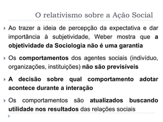 O relativismo sobre a Ação Social
   Ao trazer a ideia de percepção da expectativa e dar
    importância à subjetividade, Weber mostra que a
    objetividade da Sociologia não é uma garantia

   Os comportamentos dos agentes sociais (indivíduo,
    organizações, instituições) não são previsíveis

   A decisão sobre qual comportamento adotar
    acontece durante a interação

   Os comportamentos são atualizados buscando
    utilidade nos resultados das relações sociais
 