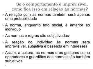 Se o comportamento é imprevisível,
       como fica isso em relação às normas?
   A relação com as normas também será apenas
    uma probabilidade
   A norma, enquanto fato social, é anterior ao
    indivíduo
   As normas e regras são subjetivadas
   A reação do indivíduo às normas será
    imprevisível, subjetiva e baseada em interesses
   Assim, a cultura, as normas e os gestores como
    operadores e guardiães das normas são também
    subjetivos
 