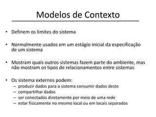 Modelos de Contexto
• Definem os limites do sistema
• Normalmente usados em um estágio inicial da especificação
de um sistema
• Mostram quais outros sistemas fazem parte do ambiente, mas
não mostram os tipos de relacionamentos entre sistemas
• Os sistema externos podem:
– produzir dados para o sistema consumir dados deste
– compartilhar dados
– ser conectados diretamente por meio de uma rede
– estar fisicamente no mesmo local ou em locais separados
 