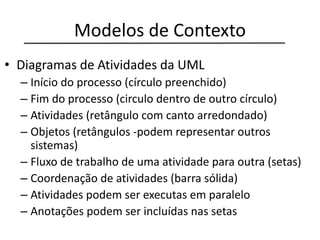 Modelos de Contexto
• Diagramas de Atividades da UML
– Início do processo (círculo preenchido)
– Fim do processo (circulo dentro de outro círculo)
– Atividades (retângulo com canto arredondado)
– Objetos (retângulos -podem representar outros
sistemas)
– Fluxo de trabalho de uma atividade para outra (setas)
– Coordenação de atividades (barra sólida)
– Atividades podem ser executas em paralelo
– Anotações podem ser incluídas nas setas
 