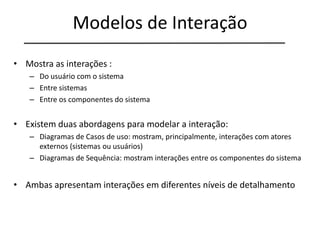 Modelos de Interação
• Mostra as interações :
– Do usuário com o sistema
– Entre sistemas
– Entre os componentes do sistema
• Existem duas abordagens para modelar a interação:
– Diagramas de Casos de uso: mostram, principalmente, interações com atores
externos (sistemas ou usuários)
– Diagramas de Sequência: mostram interações entre os componentes do sistema
• Ambas apresentam interações em diferentes níveis de detalhamento
 