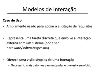 Modelos de Interação
Caso de Uso
• Amplamente usado para apoiar a elicitação de requisitos
• Representa uma tarefa discreta que envolve a interação
externa com um sistema (pode ser
hardware/software/pessoa)
• Oferece uma visão simples de uma interação
– Necessário mais detalhes para entender o que está envolvido
 