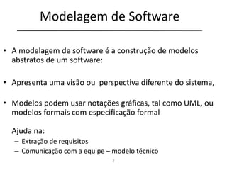 2
Modelagem de Software
• A modelagem de software é a construção de modelos
abstratos de um software:
• Apresenta uma visão ou perspectiva diferente do sistema,
• Modelos podem usar notações gráficas, tal como UML, ou
modelos formais com especificação formal
Ajuda na:
– Extração de requisitos
– Comunicação com a equipe – modelo técnico
 