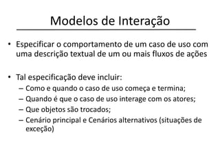Modelos de Interação
• Especificar o comportamento de um caso de uso com
uma descrição textual de um ou mais fluxos de ações
• Tal especificação deve incluir:
– Como e quando o caso de uso começa e termina;
– Quando é que o caso de uso interage com os atores;
– Que objetos são trocados;
– Cenário principal e Cenários alternativos (situações de
exceção)
 