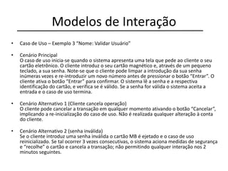 Modelos de Interação
• Caso de Uso – Exemplo 3 “Nome: Validar Usuário”
• Cenário Principal
O caso de uso inicia-se quando o sistema apresenta uma tela que pede ao cliente o seu
cartão eletrônico. O cliente introduz o seu cartão magnético e, através de um pequeno
teclado, a sua senha. Note-se que o cliente pode limpar a introdução da sua senha
inúmeras vezes e re-introduzir um novo número antes de pressionar o botão “Entrar”. O
cliente ativa o botão “Entrar” para confirmar. O sistema lê a senha e a respectiva
identificação do cartão, e verifica se é válido. Se a senha for válida o sistema aceita a
entrada e o caso de uso termina.
• Cenário Alternativo 1 (Cliente cancela operação)
O cliente pode cancelar a transação em qualquer momento ativando o botão “Cancelar”,
implicando a re-inicialização do caso de uso. Não é realizada qualquer alteração à conta
do cliente.
• Cenário Alternativo 2 (senha inválida)
Se o cliente introduz uma senha inválida o cartão MB é ejetado e o caso de uso
reinicializado. Se tal ocorrer 3 vezes consecutivas, o sistema aciona medidas de segurança
e “recolhe” o cartão e cancela a transação; não permitindo qualquer interação nos 2
minutos seguintes.
 