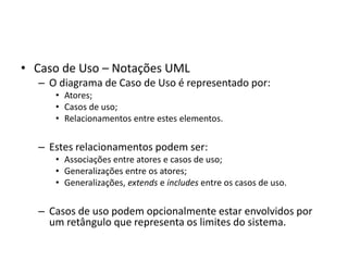 • Caso de Uso – Notações UML
– O diagrama de Caso de Uso é representado por:
• Atores;
• Casos de uso;
• Relacionamentos entre estes elementos.
– Estes relacionamentos podem ser:
• Associações entre atores e casos de uso;
• Generalizações entre os atores;
• Generalizações, extends e includes entre os casos de uso.
– Casos de uso podem opcionalmente estar envolvidos por
um retângulo que representa os limites do sistema.
 