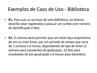 Exemplos de Caso de Uso - Biblioteca
• R1. Para usar os serviços de uma biblioteca, os leitores
deverão estar registrados e possuir um cartão com número
de identificação e foto.
• R2. O sistema deve permitir que um leitor faça empréstimo
de um ou mais livros, por um período de tempo que varia
de 1 semana a 6 meses, dependendo do tipo de leitor (1
semana para estudantes de graduação, 15 dias para
estudantes de pós-graduação e 6 meses para docentes).
 