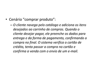 • Cenário "comprar produto”:
– O cliente navega pelo catálogo e adiciona os itens
desejados ao carrinho de compras. Quando o
cliente desejar pagar, ele preenche os dados para
entrega e da forma de pagamento, confirmando a
compra no final. O sistema verifica o cartão de
crédito, tenta passar a compra no cartão e
confirma a venda com o envio de um e-mail.
 
