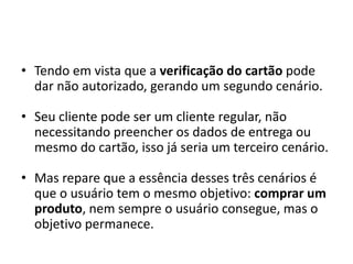 • Tendo em vista que a verificação do cartão pode
dar não autorizado, gerando um segundo cenário.
• Seu cliente pode ser um cliente regular, não
necessitando preencher os dados de entrega ou
mesmo do cartão, isso já seria um terceiro cenário.
• Mas repare que a essência desses três cenários é
que o usuário tem o mesmo objetivo: comprar um
produto, nem sempre o usuário consegue, mas o
objetivo permanece.
 