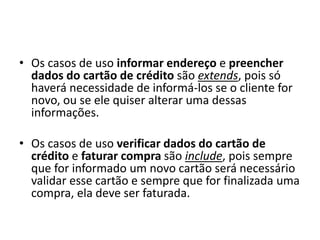 • Os casos de uso informar endereço e preencher
dados do cartão de crédito são extends, pois só
haverá necessidade de informá-los se o cliente for
novo, ou se ele quiser alterar uma dessas
informações.
• Os casos de uso verificar dados do cartão de
crédito e faturar compra são include, pois sempre
que for informado um novo cartão será necessário
validar esse cartão e sempre que for finalizada uma
compra, ela deve ser faturada.
 