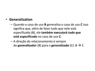 • Generalization
– Quando o caso de uso B generaliza o caso de uso C isso
significa que, além de fazer tudo que nele está
especificado (B), ele também executará tudo que
está especificado no caso de uso C.
– A direção do relacionamento é sempre
do generalizador (B) para o generalizado (C): B → C
 