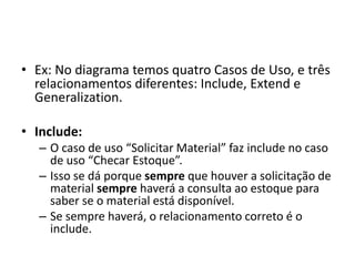 • Ex: No diagrama temos quatro Casos de Uso, e três
relacionamentos diferentes: Include, Extend e
Generalization.
• Include:
– O caso de uso “Solicitar Material” faz include no caso
de uso “Checar Estoque”.
– Isso se dá porque sempre que houver a solicitação de
material sempre haverá a consulta ao estoque para
saber se o material está disponível.
– Se sempre haverá, o relacionamento correto é o
include.
 